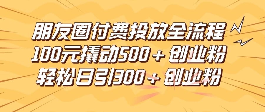 朋友圈付费高效投放全流程，100元撬动500+创业粉，日引流300+创业粉 - 网创&网赚 项目教学