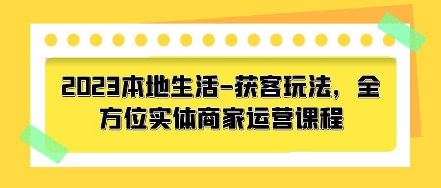 2023 本地生活获客玩法：全方位实体商家运营课程「10 节视频课」 - 网创&网赚 项目教学
